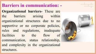 Barriers in communication: -
Organizational barriers- These are
the barriers arising within
organizational structures due to no
supportive or no corporate policies,
rules and regulations, inadequate
facilities to the flow of
communication, status relationship,
and complexity in the organizational
structures.
 