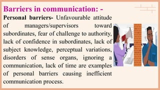 Barriers in communication: -
Personal barriers- Unfavourable attitude
of managers/supervisors toward
subordinates, fear of challenge to authority,
lack of confidence in subordinates, lack of
subject knowledge, perceptual variations,
disorders of sense organs, ignoring a
communication, lack of time are examples
of personal barriers causing inefficient
communication process.
 