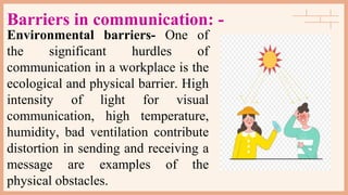 Barriers in communication: -
Environmental barriers- One of
the significant hurdles of
communication in a workplace is the
ecological and physical barrier. High
intensity of light for visual
communication, high temperature,
humidity, bad ventilation contribute
distortion in sending and receiving a
message are examples of the
physical obstacles.
 