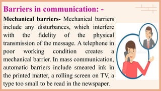 Barriers in communication: -
Mechanical barriers- Mechanical barriers
include any disturbances, which interfere
with the fidelity of the physical
transmission of the message. A telephone in
poor working condition creates a
mechanical barrier. In mass communication,
automatic barriers include smeared ink in
the printed matter, a rolling screen on TV, a
type too small to be read in the newspaper.
 