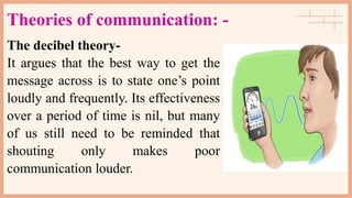 Theories of communication: -
The decibel theory-
It argues that the best way to get the
message across is to state one’s point
loudly and frequently. Its effectiveness
over a period of time is nil, but many
of us still need to be reminded that
shouting only makes poor
communication louder.
 