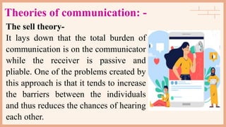 Theories of communication: -
The sell theory-
It lays down that the total burden of
communication is on the communicator
while the receiver is passive and
pliable. One of the problems created by
this approach is that it tends to increase
the barriers between the individuals
and thus reduces the chances of hearing
each other.
 