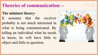 Theories of communication: -
The minimet theory-
It assumes that the receiver
probably is not much interested in
what is being communicated. By
telling an individual what he needs
to know, he will have little to
object and little to question.
 