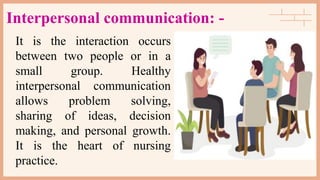 Interpersonal communication: -
It is the interaction occurs
between two people or in a
small group. Healthy
interpersonal communication
allows problem solving,
sharing of ideas, decision
making, and personal growth.
It is the heart of nursing
practice.
 