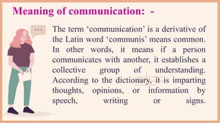 The term ‘communication’ is a derivative of
the Latin word ‘communis’ means common.
In other words, it means if a person
communicates with another, it establishes a
collective group of understanding.
According to the dictionary, it is imparting
thoughts, opinions, or information by
speech, writing or signs.
Meaning of communication: -
 