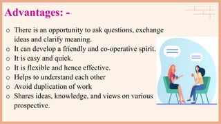 Advantages: -
o There is an opportunity to ask questions, exchange
ideas and clarify meaning.
o It can develop a friendly and co-operative spirit.
o It is easy and quick.
o It is flexible and hence effective.
o Helps to understand each other
o Avoid duplication of work
o Shares ideas, knowledge, and views on various
prospective.
 