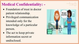 Medical Confidentiality: -
 Foundation of trust in doctor
patient relationship.
 Privileged communication
intended only for the
knowledge of a particular
person.
 The act to keep private
information secret or
undisclosed.
 
