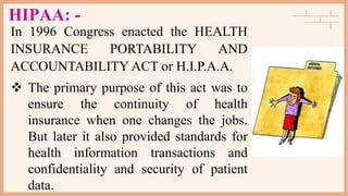 HIPAA: -
In 1996 Congress enacted the HEALTH
INSURANCE PORTABILITY AND
ACCOUNTABILITY ACT or H.I.P.A.A.
 The primary purpose of this act was to
ensure the continuity of health
insurance when one changes the jobs.
But later it also provided standards for
health information transactions and
confidentiality and security of patient
data.
 