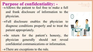 Purpose of confidentiality: -
Allows the patient to feel free to make a full
and frank disclosure of information to the
physician.
Full disclosure enables the physician to
diagnose conditions properly and to treat the
patient appropriately.
In return for the patient’s honesty, the
physician generally should not reveal
confidential communications or information.
There are exceptions to the rule.
 
