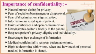 Importance of confidentiality: -
 Natural human desire for privacy.
 Fear of social embarrassment or disapproval.
 Fear of discrimination, stigmatization.
 Information misused against patient.
 Builds confidence and open communication.
 Demonstrates doctor’s fidelity to the patient.
 Respects patient’s privacy, dignity and individuality.
 Encourages free exchange of information
 Medical confidentiality respects patient autonomy.
 Right to determine with whom, when and how much of personal
medical information is shared.
 