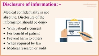 Disclosure of information: -
Medical confidentiality is not
absolute. Disclosure of the
information should be done-
 With patient’s consent
 For benefit of patient
 Prevent harm to others
 When required by law
 Medical research or audit
 