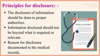 Principles for disclosure: -
 The disclosure of information
should be done to proper
authorities.
 Information disclosed should not
be beyond what is required or
relevant.
 Reason for disclosure
documented in the medical
records.
 