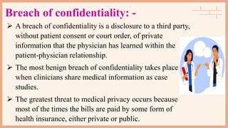 Breach of confidentiality: -
 A breach of confidentiality is a disclosure to a third party,
without patient consent or court order, of private
information that the physician has learned within the
patient-physician relationship.
 The most benign breach of confidentiality takes place
when clinicians share medical information as case
studies.
 The greatest threat to medical privacy occurs because
most of the times the bills are paid by some form of
health insurance, either private or public.
 
