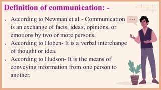 Definition of communication: -
 According to Newman et al.- Communication
is an exchange of facts, ideas, opinions, or
emotions by two or more persons.
 According to Hoben- It is a verbal interchange
of thought or idea.
 According to Hudson- It is the means of
conveying information from one person to
another.
 