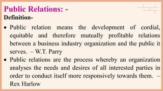 Public Relations: -
Definition-
 Public relation means the development of cordial,
equitable and therefore mutually profitable relations
between a business industry organization and the public it
serves. – W.T. Parry
 Public relations are the process whereby an organization
analyses the needs and desires of all interested parties in
order to conduct itself more responsively towards them. –
Rex Harlow
 