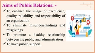Aims of Public Relations: -
 To enhance the image of excellence,
quality, reliability, and respectability of
an organization
 To eliminate misunderstandings and
misgivings
 To promote a healthy relationship
between the public and administration
 To have public support.
 