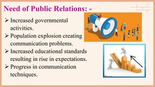 Need of Public Relations: -
 Increased governmental
activities.
 Population explosion creating
communication problems.
 Increased educational standards
resulting in rise in expectations.
 Progress in communication
techniques.
 