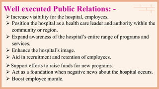Well executed Public Relations: -
Increase visibility for the hospital, employees.
 Position the hospital as a health care leader and authority within the
community or region.
 Expand awareness of the hospital’s entire range of programs and
services.
 Enhance the hospital’s image.
 Aid in recruitment and retention of employees.
Support efforts to raise funds for new programs.
 Act as a foundation when negative news about the hospital occurs.
 Boost employee morale.
 