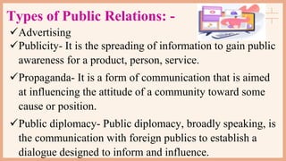 Types of Public Relations: -
Advertising
Publicity- It is the spreading of information to gain public
awareness for a product, person, service.
Propaganda- It is a form of communication that is aimed
at influencing the attitude of a community toward some
cause or position.
Public diplomacy- Public diplomacy, broadly speaking, is
the communication with foreign publics to establish a
dialogue designed to inform and influence.
 