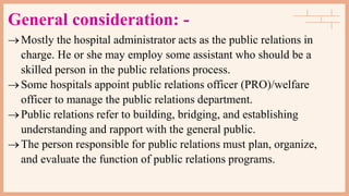 General consideration: -
Mostly the hospital administrator acts as the public relations in
charge. He or she may employ some assistant who should be a
skilled person in the public relations process.
Some hospitals appoint public relations officer (PRO)/welfare
officer to manage the public relations department.
Public relations refer to building, bridging, and establishing
understanding and rapport with the general public.
The person responsible for public relations must plan, organize,
and evaluate the function of public relations programs.
 
