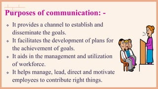  It provides a channel to establish and
disseminate the goals.
 It facilitates the development of plans for
the achievement of goals.
 It aids in the management and utilization
of workforce.
 It helps manage, lead, direct and motivate
employees to contribute right things.
Purposes of communication: -
 