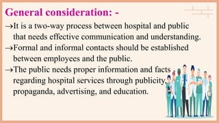 General consideration: -
It is a two-way process between hospital and public
that needs effective communication and understanding.
Formal and informal contacts should be established
between employees and the public.
The public needs proper information and facts
regarding hospital services through publicity,
propaganda, advertising, and education.
 
