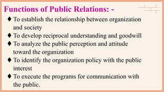 Functions of Public Relations: -
 To establish the relationship between organization
and society
 To develop reciprocal understanding and goodwill
 To analyze the public perception and attitude
toward the organization
 To identify the organization policy with the public
interest
 To execute the programs for communication with
the public.
 
