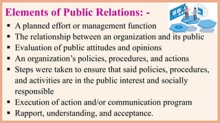 Elements of Public Relations: -
 A planned effort or management function
 The relationship between an organization and its public
 Evaluation of public attitudes and opinions
 An organization’s policies, procedures, and actions
 Steps were taken to ensure that said policies, procedures,
and activities are in the public interest and socially
responsible
 Execution of action and/or communication program
 Rapport, understanding, and acceptance.
 