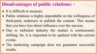 Disadvantages of public relations: -
 It is difficult to measure.
 Public relations is highly dependable on the willingness of
third-party endorsers to publish the content. This means
that you have less direct influence over the success.
 Due to turbulent industry the market is continuously
shifting. So, it is important to be updated with the current
events.
 The marketing campaign does not guarantee successful
results.
 