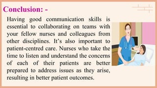 Conclusion: -
Having good communication skills is
essential to collaborating on teams with
your fellow nurses and colleagues from
other disciplines. It’s also important to
patient-centred care. Nurses who take the
time to listen and understand the concerns
of each of their patients are better
prepared to address issues as they arise,
resulting in better patient outcomes.
 