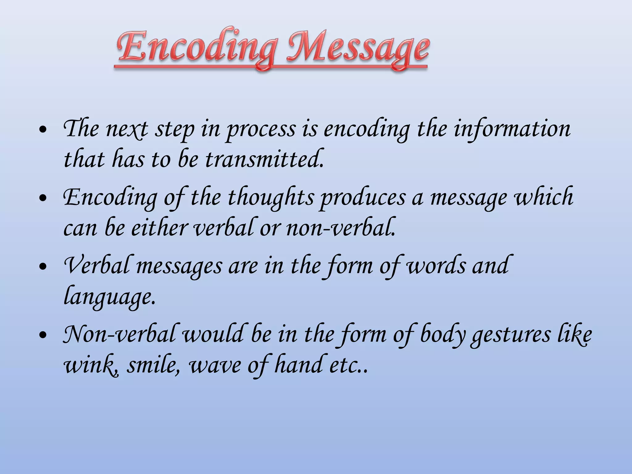 • The next step in process is encoding the information
that has to be transmitted.
• Encoding of the thoughts produces a message which
can be either verbal or non-verbal.
• Verbal messages are in the form of words and
language.
• Non-verbal would be in the form of body gestures like
wink, smile, wave of hand etc..
 