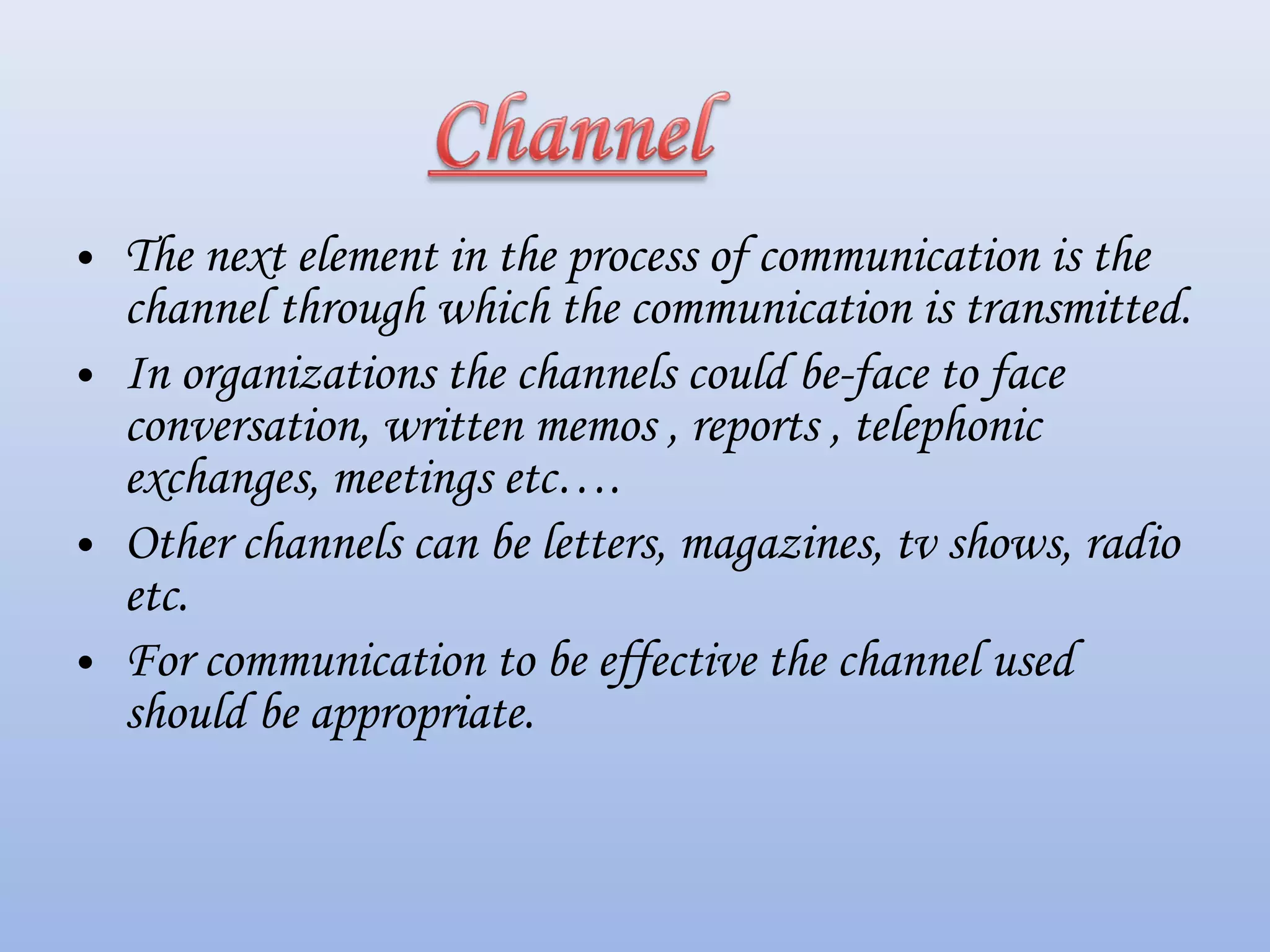 • The next element in the process of communication is the
channel through which the communication is transmitted.
• In organizations the channels could be-face to face
conversation, written memos , reports , telephonic
exchanges, meetings etc….
• Other channels can be letters, magazines, tv shows, radio
etc.
• For communication to be effective the channel used
should be appropriate.
 