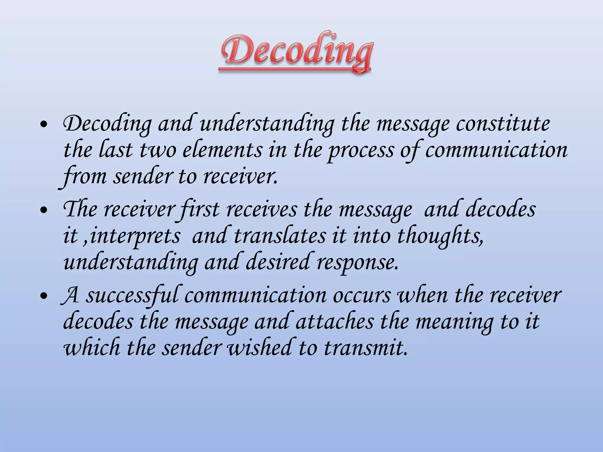 • Decoding and understanding the message constitute
the last two elements in the process of communication
from sender to receiver.
• The receiver first receives the message and decodes
it ,interprets and translates it into thoughts,
understanding and desired response.
• A successful communication occurs when the receiver
decodes the message and attaches the meaning to it
which the sender wished to transmit.
 