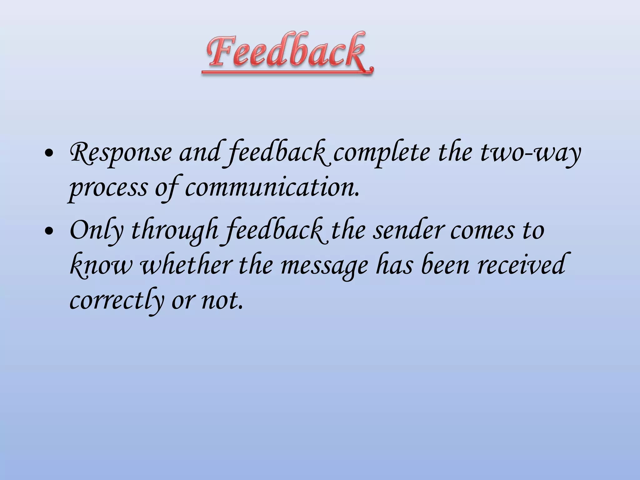 • Response and feedback complete the two-way
process of communication.
• Only through feedback the sender comes to
know whether the message has been received
correctly or not.
 