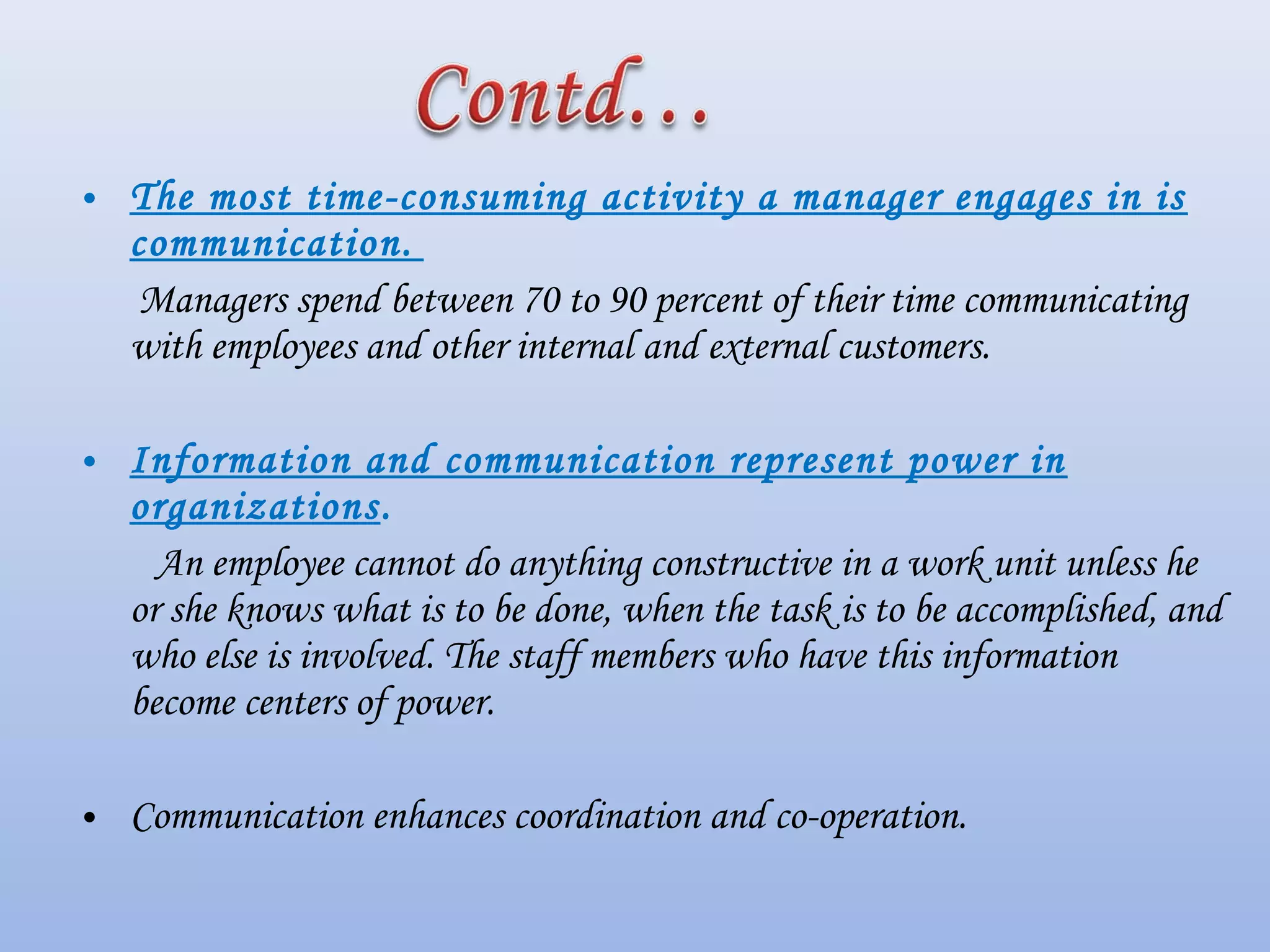 • The most time-consuming activity a manager engages in is
communication. 
Managers spend between 70 to 90 percent of their time communicating
with employees and other internal and external customers.
• Information and communication represent power in
organizations.
 An employee cannot do anything constructive in a work unit unless he
or she knows what is to be done, when the task is to be accomplished, and
who else is involved. The staff members who have this information
become centers of power.
• Communication enhances coordination and co-operation.
 