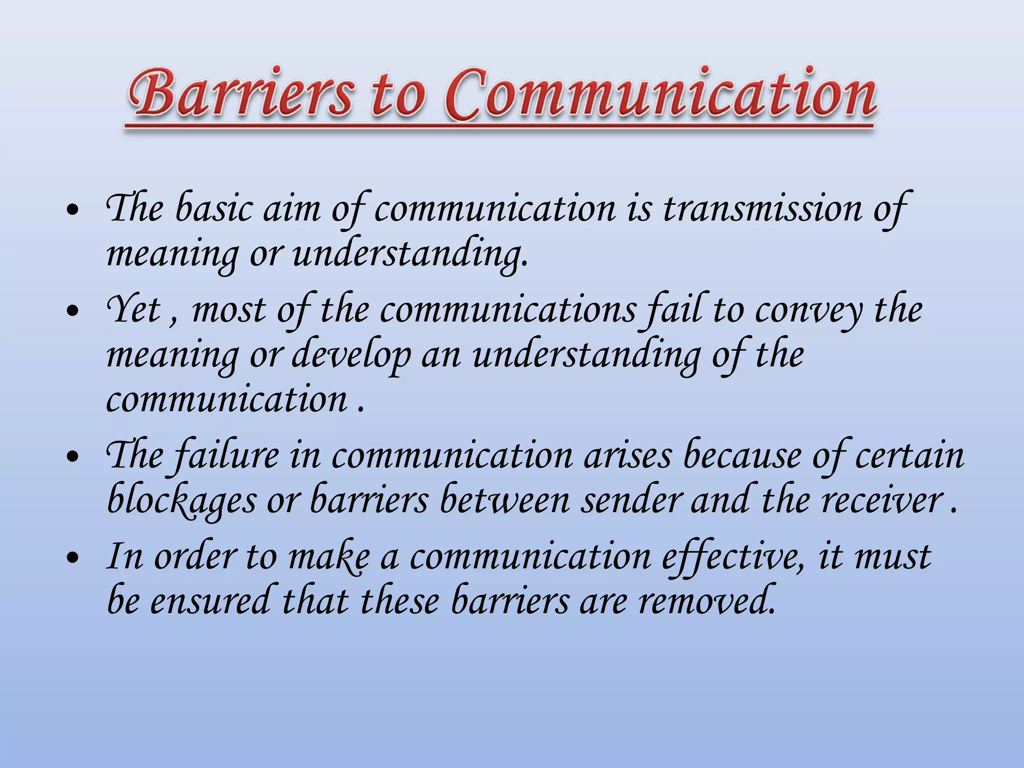 • The basic aim of communication is transmission of
meaning or understanding.
• Yet , most of the communications fail to convey the
meaning or develop an understanding of the
communication .
• The failure in communication arises because of certain
blockages or barriers between sender and the receiver .
• In order to make a communication effective, it must
be ensured that these barriers are removed.
 