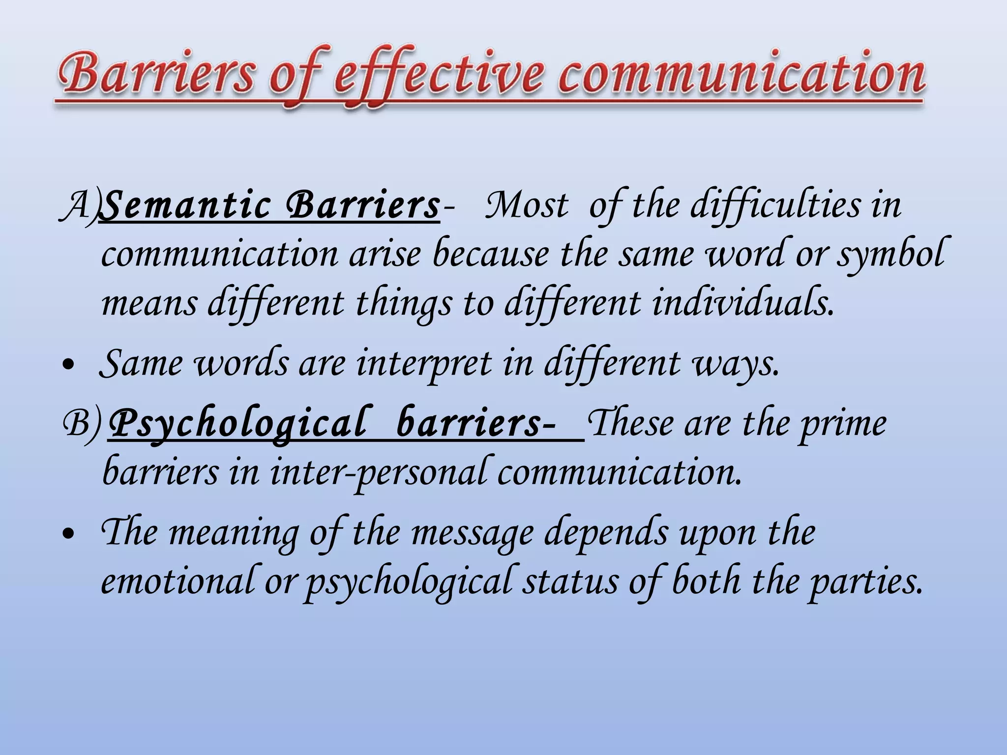 A)Semantic Barriers- Most of the difficulties in
communication arise because the same word or symbol
means different things to different individuals.
• Same words are interpret in different ways.
B) Psychological barriers- These are the prime
barriers in inter-personal communication.
• The meaning of the message depends upon the
emotional or psychological status of both the parties.
 