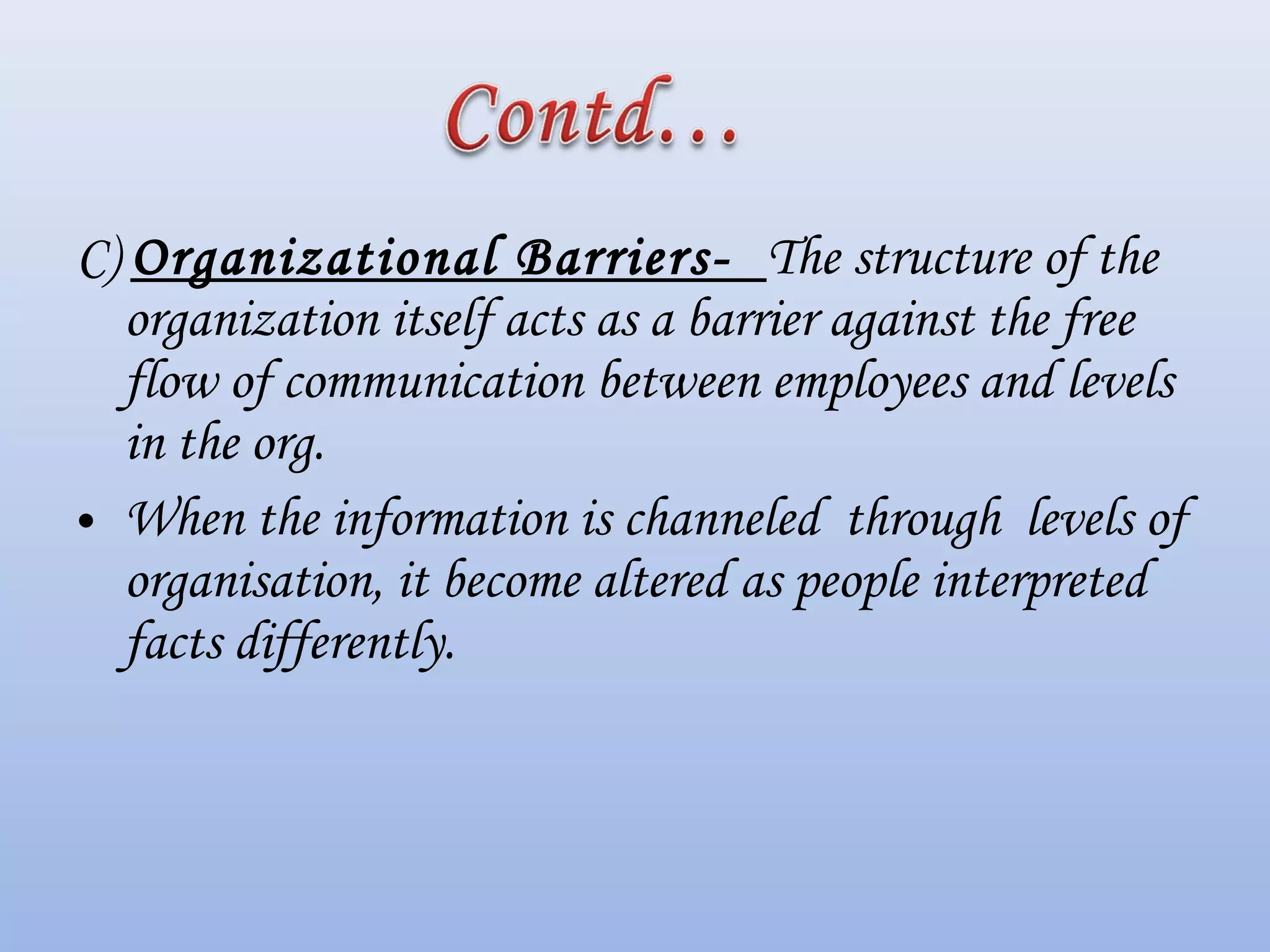 C) Organizational Barriers- The structure of the
organization itself acts as a barrier against the free
flow of communication between employees and levels
in the org.
• When the information is channeled through levels of
organisation, it become altered as people interpreted
facts differently.
 