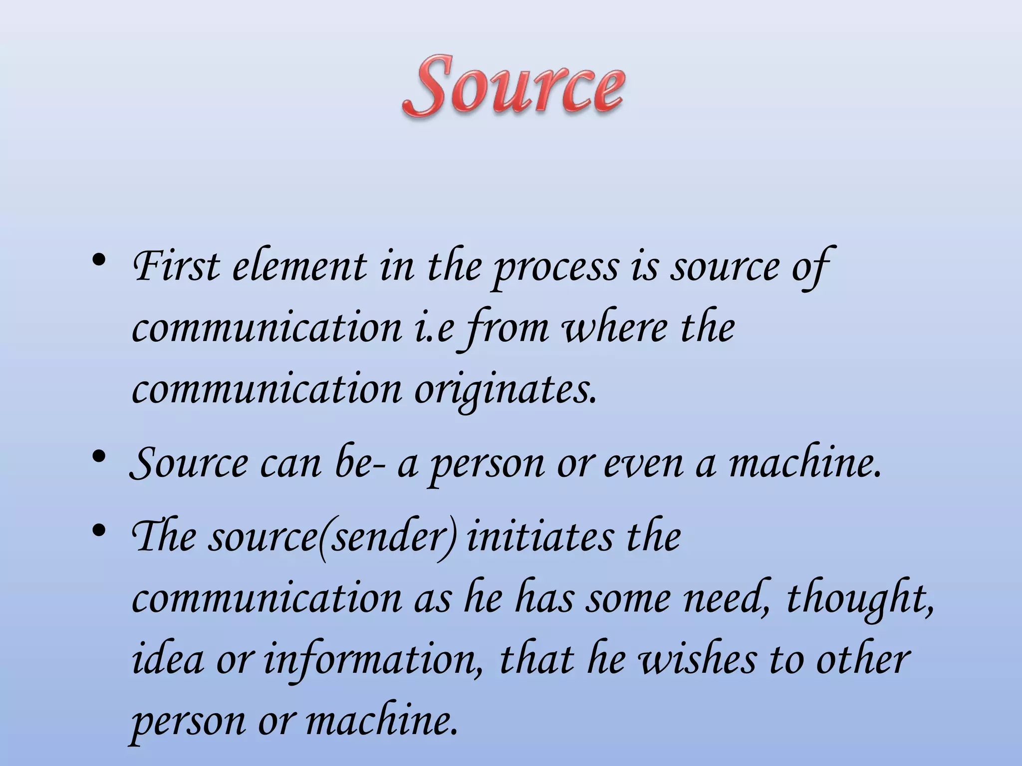 • First element in the process is source of
communication i.e from where the
communication originates.
• Source can be- a person or even a machine.
• The source(sender) initiates the
communication as he has some need, thought,
idea or information, that he wishes to other
person or machine.
 