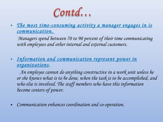 • The most time-consuming activity a manager engages in is
communication. 
Managers spend between 70 to 90 percent of their time communicating
with employees and other internal and external customers.
• Information and communication represent power in
organizations.
 An employee cannot do anything constructive in a work unit unless he
or she knows what is to be done, when the task is to be accomplished, and
who else is involved. The staff members who have this information
become centers of power.
• Communication enhances coordination and co-operation.
 