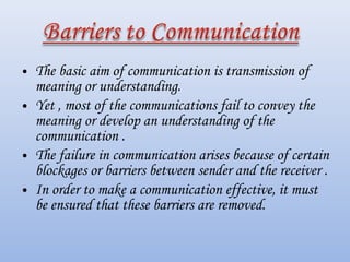 • The basic aim of communication is transmission of
meaning or understanding.
• Yet , most of the communications fail to convey the
meaning or develop an understanding of the
communication .
• The failure in communication arises because of certain
blockages or barriers between sender and the receiver .
• In order to make a communication effective, it must
be ensured that these barriers are removed.
 