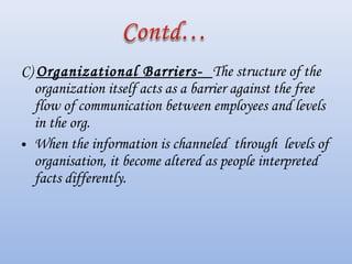 C) Organizational Barriers- The structure of the
organization itself acts as a barrier against the free
flow of communication between employees and levels
in the org.
• When the information is channeled through levels of
organisation, it become altered as people interpreted
facts differently.
 