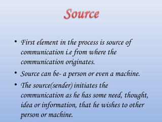 • First element in the process is source of
communication i.e from where the
communication originates.
• Source can be- a person or even a machine.
• The source(sender) initiates the
communication as he has some need, thought,
idea or information, that he wishes to other
person or machine.
 