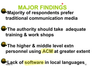 18/02/10 MAJOR FINDINGS Majority of respondents prefer traditional communication media The authority should take  adequate training & work shops The higher & middle level extn personnel using ACM at greater extent Lack of software in local languages 