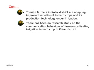 Cont… 18/02/10 Tomato farmers in Kolar district are adopting improved varieties of tomato crops and its production technology under irrigation. There has been no research study on the communication behaviour of farmers cultivating irrigation tomato crop in Kolar district  