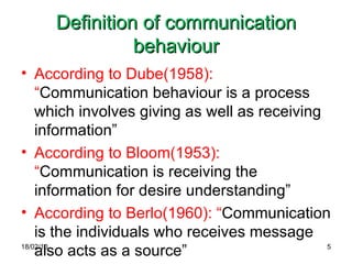 Definition of communication behaviour According to Dube(1958): “ Communication behaviour is a process which involves giving as well as receiving information” According to Bloom(1953): “ Communication is receiving the information for desire understanding” According to Berlo(1960): “ Communication is the individuals who receives message also acts as a source” 18/02/10 