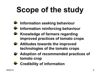Scope of the study Information seeking behaviour Information reinforcing behaviour Knowledge of farmers regarding improved practices of tomato crops Attitudes towards the improved technologies of the tomato crops Adoption of recommended practices of tomato crop Credibility of information 18/02/10 