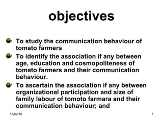 objectives To study the communication behaviour of tomato farmers To identify the association if any between age, education and cosmopoliteness of tomato farmers and their communication behaviour. To ascertain the association if any between organizational participation and size of family labour of tomoto farmara and their communication behaviour; and 18/02/10 