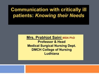 Communication with critically ill
patients: Knowing their Needs
Mrs. Prabhjot Saini MSN PhD
Professor & Head
Medical Surgical Nursing Dept.
DMCH College of Nursing
Ludhiana
 