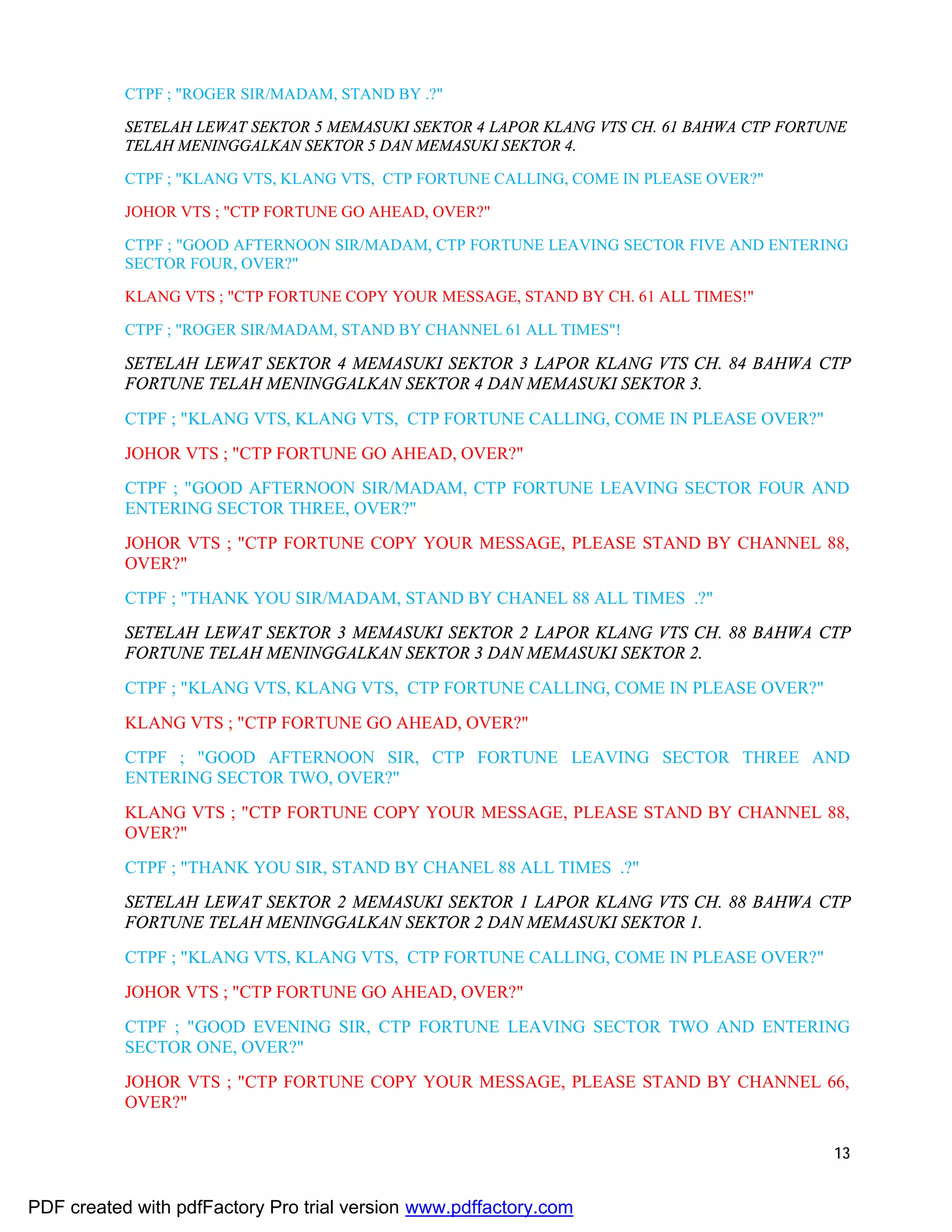 13
CTPF ; "ROGER SIR/MADAM, STAND BY .?"
SETELAH LEWAT SEKTOR 5 MEMASUKI SEKTOR 4 LAPOR KLANG VTS CH. 61 BAHWA CTP FORTUNE
TELAH MENINGGALKAN SEKTOR 5 DAN MEMASUKI SEKTOR 4.
CTPF ; "KLANG VTS, KLANG VTS, CTP FORTUNE CALLING, COME IN PLEASE OVER?"
JOHOR VTS ; "CTP FORTUNE GO AHEAD, OVER?"
CTPF ; "GOOD AFTERNOON SIR/MADAM, CTP FORTUNE LEAVING SECTOR FIVE AND ENTERING
SECTOR FOUR, OVER?"
KLANG VTS ; "CTP FORTUNE COPY YOUR MESSAGE, STAND BY CH. 61 ALL TIMES!"
CTPF ; "ROGER SIR/MADAM, STAND BY CHANNEL 61 ALL TIMES"!
SETELAH LEWAT SEKTOR 4 MEMASUKI SEKTOR 3 LAPOR KLANG VTS CH. 84 BAHWA CTP
FORTUNE TELAH MENINGGALKAN SEKTOR 4 DAN MEMASUKI SEKTOR 3.
CTPF ; "KLANG VTS, KLANG VTS, CTP FORTUNE CALLING, COME IN PLEASE OVER?"
JOHOR VTS ; "CTP FORTUNE GO AHEAD, OVER?"
CTPF ; "GOOD AFTERNOON SIR/MADAM, CTP FORTUNE LEAVING SECTOR FOUR AND
ENTERING SECTOR THREE, OVER?"
JOHOR VTS ; "CTP FORTUNE COPY YOUR MESSAGE, PLEASE STAND BY CHANNEL 88,
OVER?"
CTPF ; "THANK YOU SIR/MADAM, STAND BY CHANEL 88 ALL TIMES .?"
SETELAH LEWAT SEKTOR 3 MEMASUKI SEKTOR 2 LAPOR KLANG VTS CH. 88 BAHWA CTP
FORTUNE TELAH MENINGGALKAN SEKTOR 3 DAN MEMASUKI SEKTOR 2.
CTPF ; "KLANG VTS, KLANG VTS, CTP FORTUNE CALLING, COME IN PLEASE OVER?"
KLANG VTS ; "CTP FORTUNE GO AHEAD, OVER?"
CTPF ; "GOOD AFTERNOON SIR, CTP FORTUNE LEAVING SECTOR THREE AND
ENTERING SECTOR TWO, OVER?"
KLANG VTS ; "CTP FORTUNE COPY YOUR MESSAGE, PLEASE STAND BY CHANNEL 88,
OVER?"
CTPF ; "THANK YOU SIR, STAND BY CHANEL 88 ALL TIMES .?"
SETELAH LEWAT SEKTOR 2 MEMASUKI SEKTOR 1 LAPOR KLANG VTS CH. 88 BAHWA CTP
FORTUNE TELAH MENINGGALKAN SEKTOR 2 DAN MEMASUKI SEKTOR 1.
CTPF ; "KLANG VTS, KLANG VTS, CTP FORTUNE CALLING, COME IN PLEASE OVER?"
JOHOR VTS ; "CTP FORTUNE GO AHEAD, OVER?"
CTPF ; "GOOD EVENING SIR, CTP FORTUNE LEAVING SECTOR TWO AND ENTERING
SECTOR ONE, OVER?"
JOHOR VTS ; "CTP FORTUNE COPY YOUR MESSAGE, PLEASE STAND BY CHANNEL 66,
OVER?"
PDF created with pdfFactory Pro trial version www.pdffactory.com
 